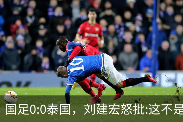 国足0:0泰国，刘建宏怒批:这不是友谊赛，是“比烂”大赛