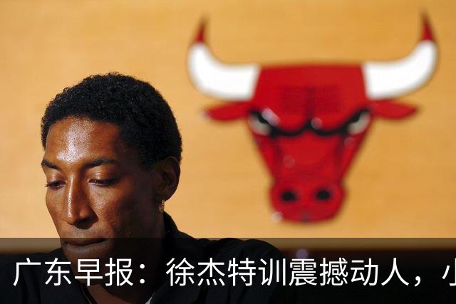 广东早报：徐杰特训震撼动人，小将杨溢荣耀加身，杜锋续约未果或将离职？