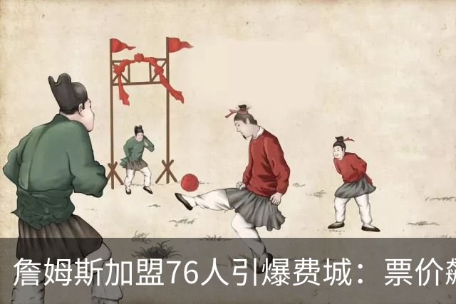 詹姆斯加盟76人引爆费城：票价飙升、一座城市重燃43年的冠军梦