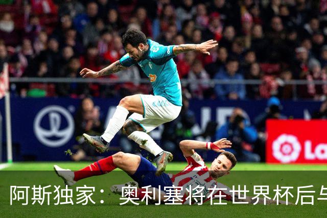 阿斯独家：奥利塞将在世界杯后与拜仁会面，皇马、巴黎等多队有意